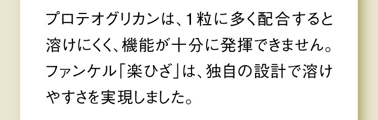 プロテオグリカンは、1粒に多く配合すると溶けにくく、機能が十分に発揮できません。ファンケル「楽ひざ」は、独自の設計で溶けやすさを実現しました。