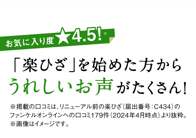 お気に入り度★4.5！※ 「楽ひざ」を始めた方からうれしいお声がたくさん！ ※掲載の口コミは、リニューアル前の楽ひざ（届出番号：C434）のファンケルオンラインへの口コミ179件（2024年4月時点）より抜粋。 ※画像はイメージです。