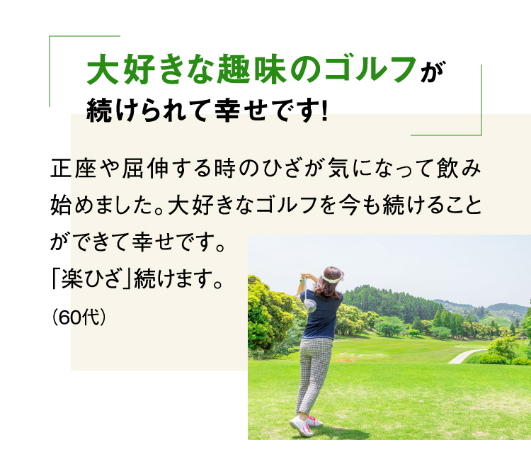 大好きな趣味のゴルフが続けられて幸せです！ 正座や屈伸する時のひざが気になって飲み始めました。大好きなゴルフを今も続けることができて幸せです。「楽ひざ」続けます。（60代）