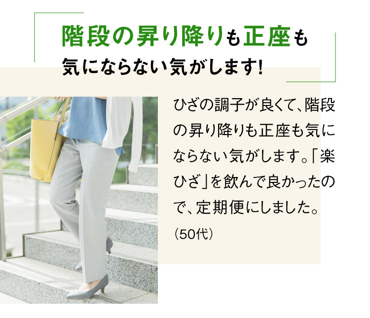 階段の昇り降りも正座も気にならない気がします！ ひざの調子が良くて、階段の昇り降りも正座も気にならない気がします。「楽ひざ」を飲んで良かったので、定期便にしました。（50代）