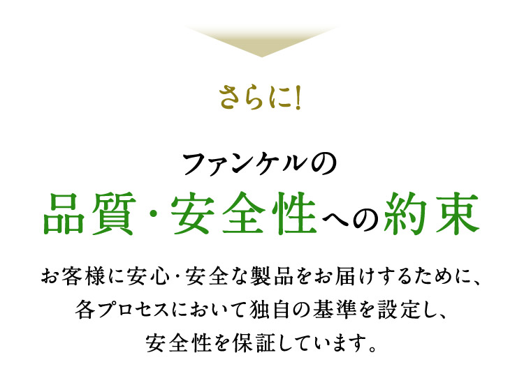 さらに！ ファンケルの品質・安全性への約束 お客様に安心・安全な製品をお届けするために、各プロセスにおいて独自の基準を設定し、安全性を保証しています。