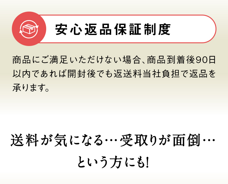 安心返品保証制度 初めての方でも安心してお試しいただけるよう、商品にご満足いただけない場合、商品到着後90日以内であれば開封後でも返送料当社負担で返品を承ります。送料が気になる…受取りが面倒…という方にも！