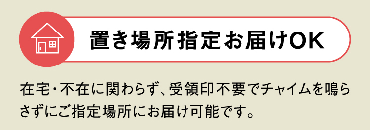 置き場所指定お届けOK 在宅・不在に関わらず、受領印不要でチャイムを鳴らさずにご指定場所にお届け可能です。