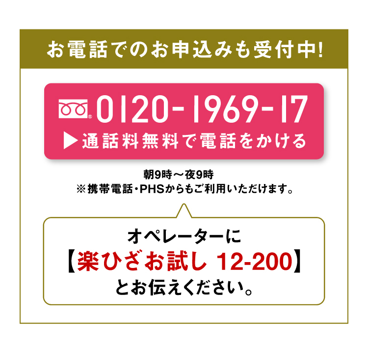 お電話でのお申込みも受付中！0120-1969-17 通話料無料で電話をかける 朝9時～夜9時 ※携帯電話・PHSからもご利用いただけます。オペレーターに【楽ひざお試し 12-200】とお伝えください。