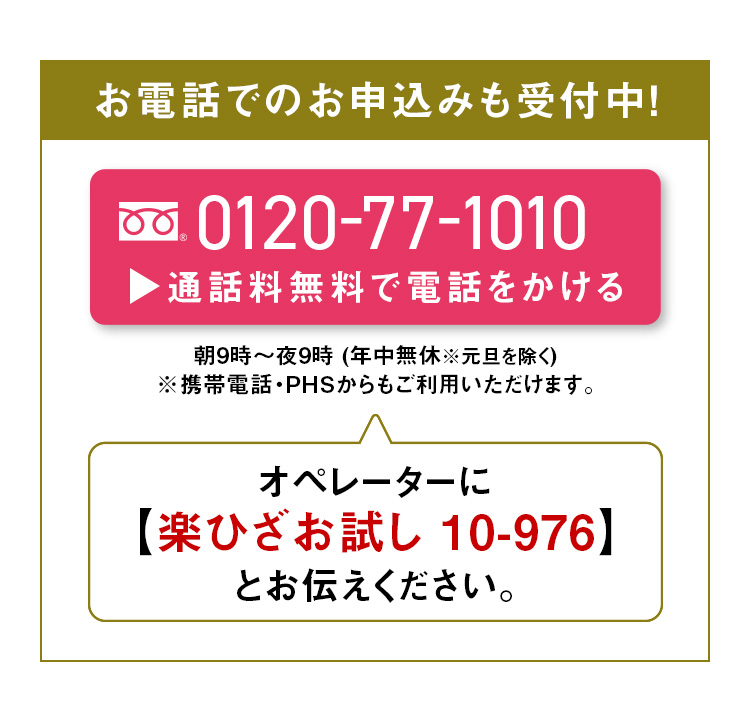 お電話でのお申込みも受付中！0120-77-1010 通話料無料で電話をかける 朝9時～夜9時 年中無休※元旦を除く ※携帯電話・PHSからもご利用いただけます。オペレーターに【楽ひざお試し 10-976】とお伝えください。