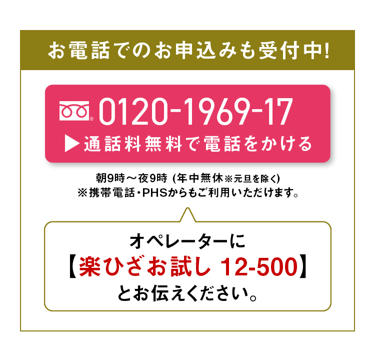お電話でのお申込みも受付中！0120-1969-17 通話料無料で電話をかける 朝9時～夜9時(年中無休※元旦を除く) ※携帯電話・PHSからもご利用いただけます。オペレーターに【楽ひざお試し 12-500】とお伝えください。