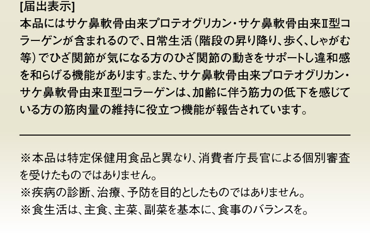 [届出表示] 本品にはサケ鼻軟骨由来プロテオグリカン・サケ鼻軟骨由来Ⅱ型コラーゲンが含まれるので、日常生活（階段の昇り降り、歩く、しゃがむ等）でひざ関節が気になる方のひざ関節の動きをサポートし違和感を和らげる機能があります。また、サケ鼻軟骨由来プロテオグリカン・サケ鼻軟骨由来Ⅱ型コラーゲンは、加齢に伴う筋力の低下を感じている方の筋肉量の維持に役立つ機能が報告されています。 ※本品は特定保健用食品と異なり、消費者庁長官による個別審査を受けたものではありません。 ※疾病の診断、治療、予防を目的としたものではありません。 ※食生活は、主食、主菜、副菜を基本に、食事のバランスを。 