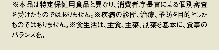 ※本品は特定保健用食品と異なり、消費者庁長官による個別審査を受けたものではありません。※疾病の診断、治療、予防を目的としたものではありません。※食生活は、主食、主菜、副菜を基本に、食事のバランスを。