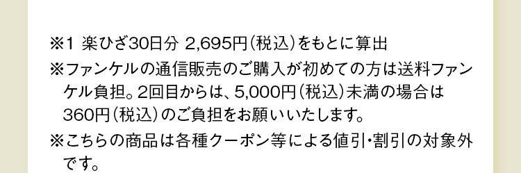 ※ファンケルの通信販売のご購入が初めての方は送料ファンケル負担。2回目からは、5,000円（税込）未満の場合は360円（税込）のご負担をお願いいたします。 ※こちらの商品は各種クーポン等による値引・割引の対象外です。