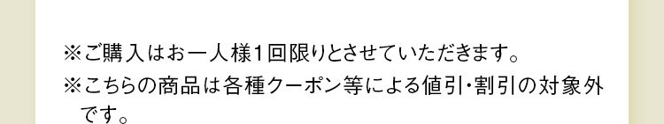 ※ご購入はお一人様1回限りとさせていただきます。※こちらの商品は各種クーポン等による値引・割引の対象外です。