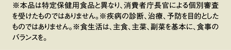 ※本品は特定保健用食品と異なり、消費者庁長官による個別審査を受けたものではありません。※疾病の診断、治療、予防を目的としたものではありません。※食生活は、主食、主菜、副菜を基本に、食事のバランスを。