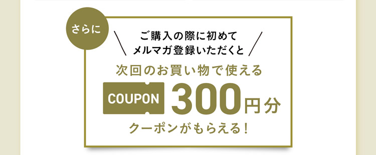 ご購入の際に初めてメルマガ登録していただくと、次回使える300円クーポンがもらえる！