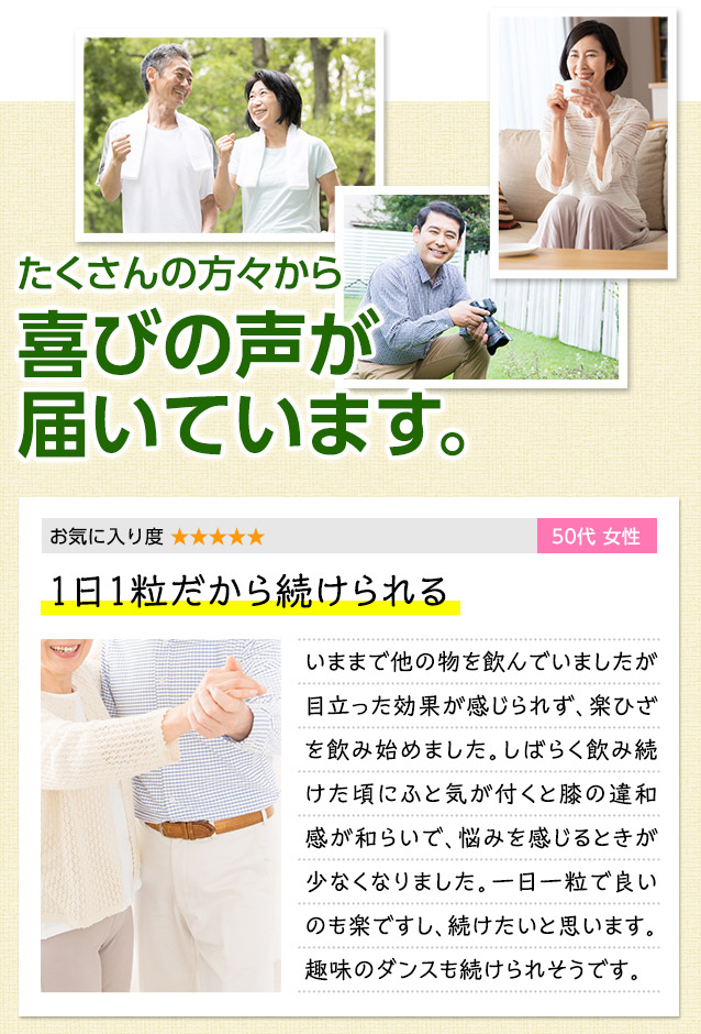 たくさんの方々から喜びの声が届いています。　お気に入り度 ★★★★★　50代女性　1日1粒だから続けられる　いままで他の物を飲んでいましたが目立った効果が感じられず、楽ひざを飲み始めました。しばらく飲み続けた頃にふと気が付くと膝の違和感が和らいで、悩みを感じるときが少なくなりました。1日1粒で良いのも楽ですし、続けたいと思います。趣味のダンスも続けられそうです。