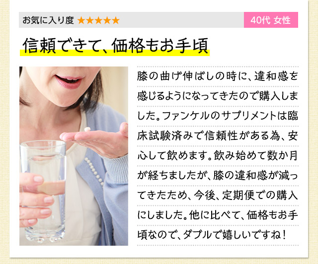 お気に入り度 ★★★★★　40代女性　信頼できて、価格もお手頃　膝の曲げ伸ばしの時に、違和感を感じるようになってきたので購入しました。ファンケルのサプリメントは臨床試験済みで信頼性がある為、安心して飲めます。飲み始めて数か月が経ちましたが、膝の違和感が減ってきたため、今後、定期便での購入にしました。他に比べて、価格もお手頃なので、ダブルで嬉しいですね！