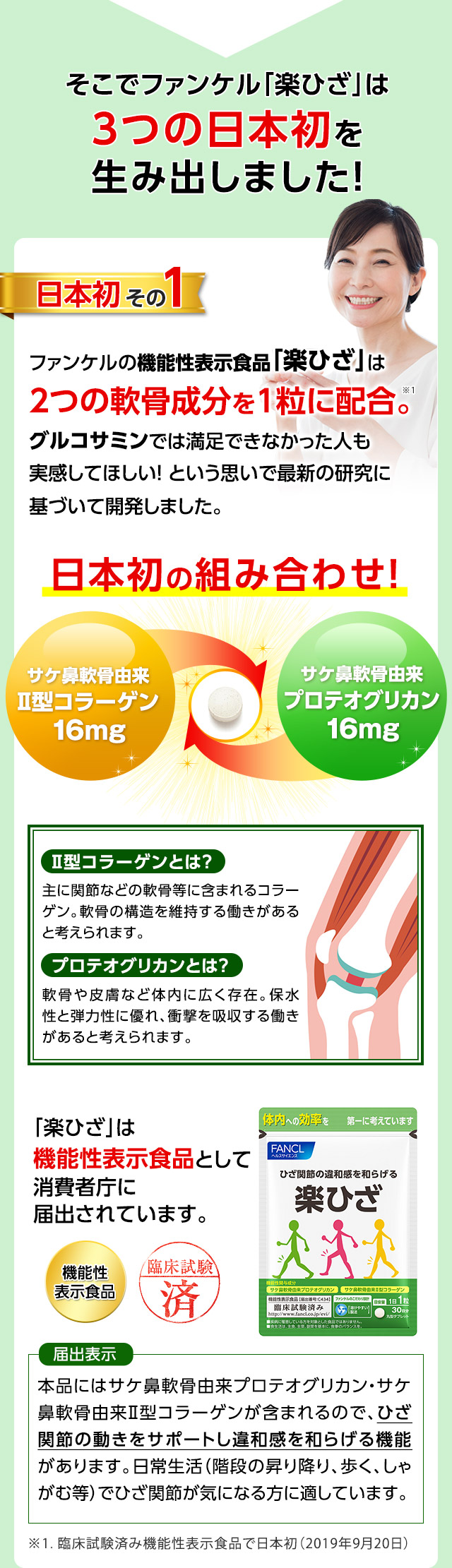 そこでファンケル「楽ひざ」は3つの日本初を生み出しました！　日本初その1　ファンケルの機能性表示食品「楽ひざ」は2つの軟骨成分を1粒に配合。グルコサミンでは満足できなかった人も実感してほしい！という思いで最新の研究に基づいて開発しました。　日本初の組み合わせ!　サケ鼻軟骨由来Ⅱ型コラーゲン16mg　サケ鼻軟骨由来プロテオグリカン16mg　Ⅱ型コラーゲンとは？　主に関節などの軟骨等に含まれるコラーゲン。軟骨の構造を維持する働きがあると考えられます。　プロテオグリカンとは？　軟骨や皮膚など体内に広く存在。保水性と弾力性に優れ、衝撃を吸収する働きがあると考えられます。　「楽ひざ」は機能性表示食品として消費者庁に届出されています。　届出表示　本品にはサケ鼻軟骨由来プロテオグリカン・サケ鼻軟骨由来Ⅱ型コラーゲンが含まれるので、ひざ関節の動きをサポートし違和感を和らげる機能があります。日常生活（階段の昇り降り、歩く、しゃがむ等）でひざ関節が気になる方に適しています。