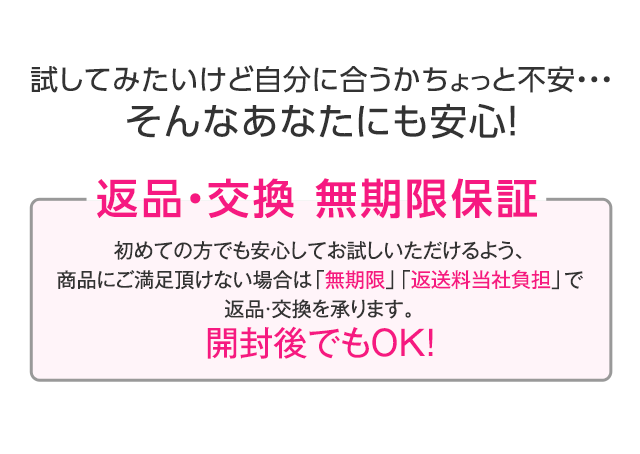 試してみたいけど自分に合うかちょっと不安…そんなあなたにも安心！　返品・交換 無期限保証　初めての方でも安心してお試しいただけるよう、商品にご満足頂けない場合は「無期限」「返送料当社負担」で返品・交換を承ります。開封後でもOK！