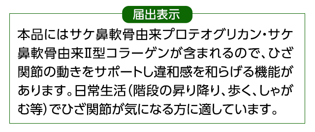 届出表示　本品にはサケ鼻軟骨由来プロテオグリカン・サケ鼻軟骨由来Ⅱ型コラーゲンが含まれるので、ひざ関節の動きをサポートし違和感を和らげる機能があります。日常生活（階段の昇り降り、歩く、しゃがむ等）でひざ関節が気になる方に適しています。