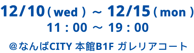 12/10（ Wed ）〜 12/15（  Mon ） 11:00 ～ 19:00 ＠なんばCITY 本館B1F ガレリアコート​