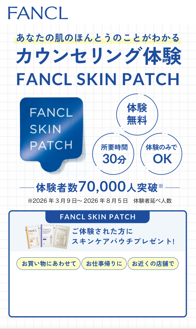 あなたの肌のほんとうのことがわかる カウンセリング体験 FANCL SKIN PATCH 体験 無料 体験のみで 所要時間 30分 OK 体験者数70,000人突破※ ※2026 年3 月9 日～2026 年8 月5 日…