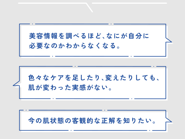 美容情報を調べるほど、なにが自分に 必要なのかわからなくなる。 色々なケアを足したり、変えたりしても、 肌が変わった実感がない。 今の肌状態の客観的な正解を知りたい。