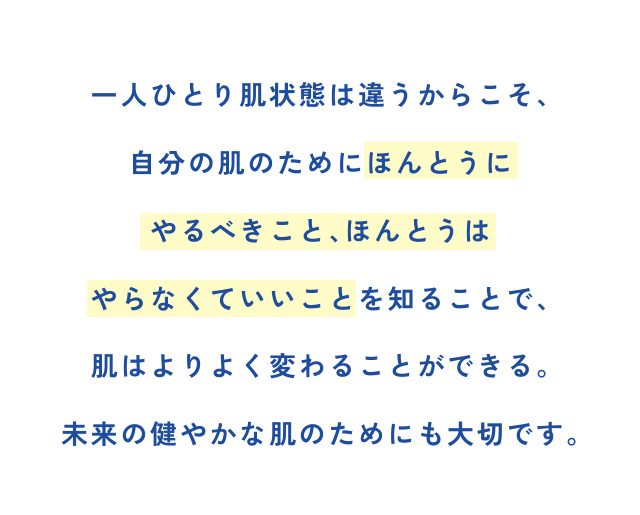 一人ひとり肌状態は違うからこそ、 自分の肌のためにほんとうに やるべきこと、ほんとうは やらなくていいことを知ることで、 肌はよりよく変わることができる。 未来の健やかな肌のためにも大切です。