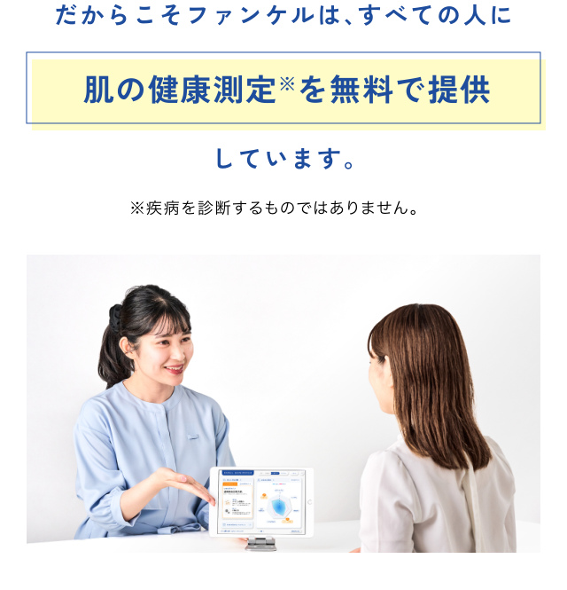 だからこそファンケルは、すべての人に 肌の健康測定※を無料で提供 しています。 ※疾病を診断するものではありません。