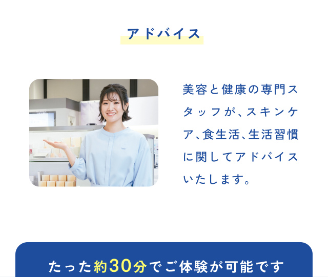 アドバイス 美容と健康の専門ス タッフが、スキンケ ア、食生活、生活習慣 に関してアドバイス いたします。 たった約30分でご体験が可能です