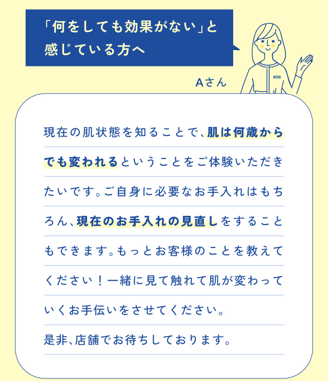 「何をしても効果がない」と 感じている方へ Aさん 現在の肌状態を知ることで、肌は何歳から でも変われるということをご体験いただき たいです。ご自身に必要なお手入れはもち ろん、現在のお手入れの見直しをすること もできま…