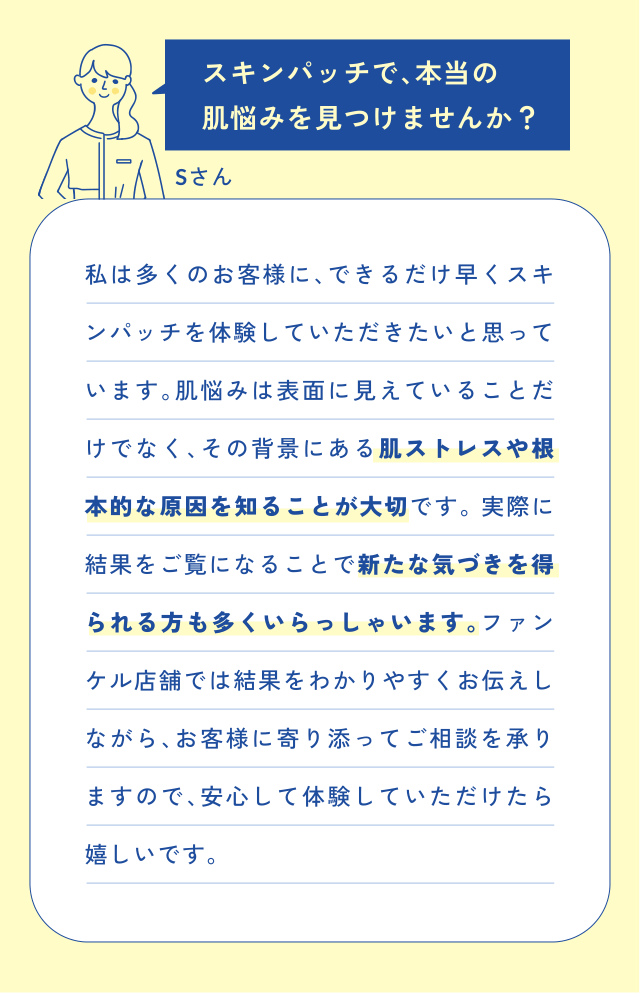 スキンパッチで、本当の 肌悩みを見つけませんか？ Sさん 私は多くのお客様に、できるだけ早くスキ ンパッチを体験していただきたいと思って います。肌悩みは表面に見えていることだ けでなく、その背景にある肌ストレスや根 本…