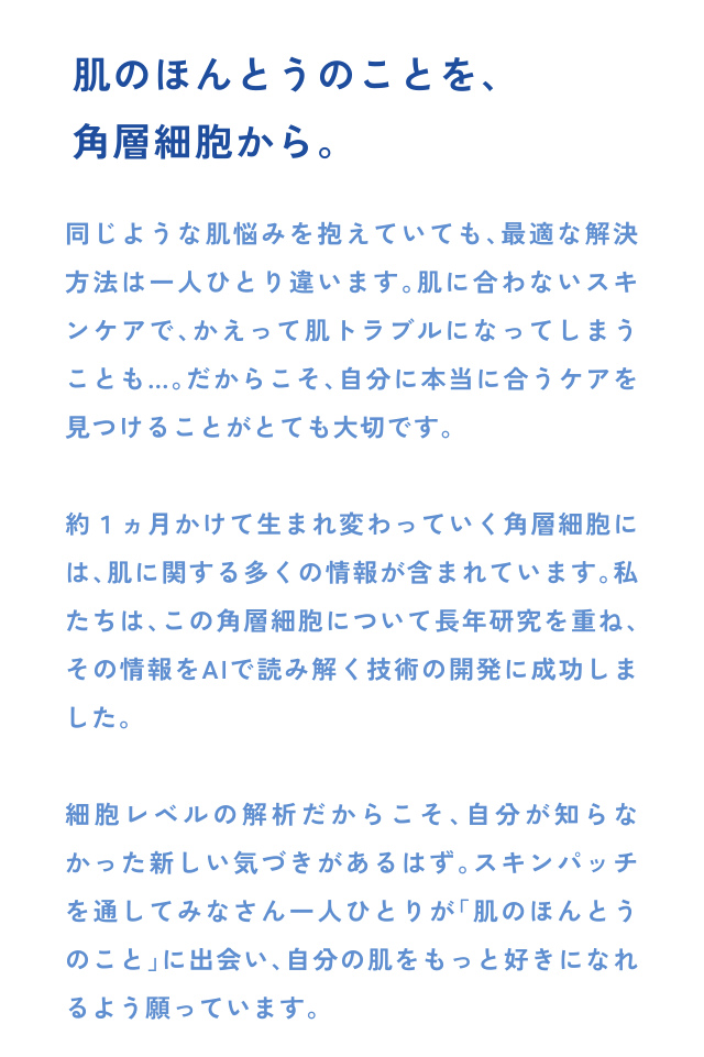肌のほんとうのことを、 角層細胞から。 同じような肌悩みを抱えていても、最適な解決 方法は一人ひとり違います。肌に合わないスキ ンケアで、かえって肌トラブルになってしまう ことも…。だからこそ、自分に本当に合うケアを 見…