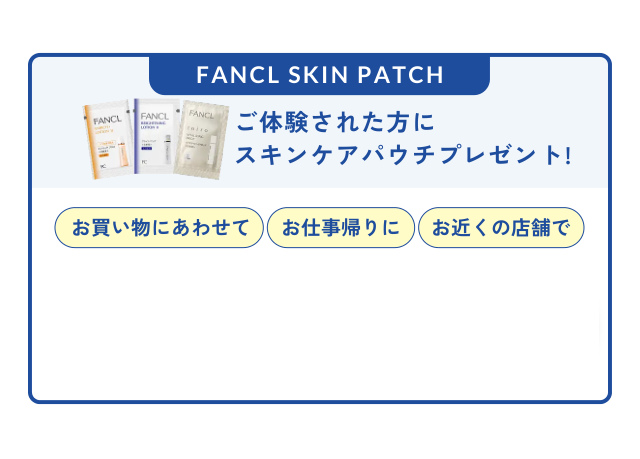 FANCL SKIN PATCH ご体験された方に スキンケアパウチプレゼント! お買い物にあわせて お仕事帰りに お近くの店舗で 会員登録なしでもOK WEBから簡単予約