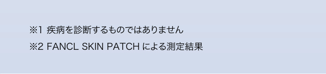 や ら な く て い い こ と が わ か り ま す ︒ ※1 疾病を診断するものではありません ※2 FANCL SKIN PATCH による測定結果
