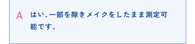 A はい、一部を除きメイクをしたまま測定可能です。