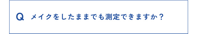 Q メイクをしたままでも測定できますか？