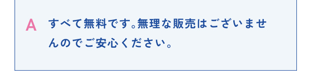 A すべて無料です。無理な販売はございませんのでご安心ください。