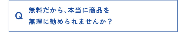 Q 無料だから、本当に商品を無理に勧められませんか？