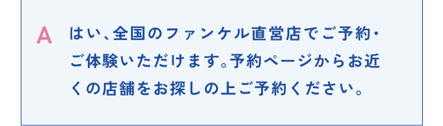A はい、全国のファンケル直営店でご予約・ご体験いただけます。予約ページからお近くの店舗をお探しの上ご予約ください。