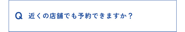 Q 近くの店舗でも予約できますか？