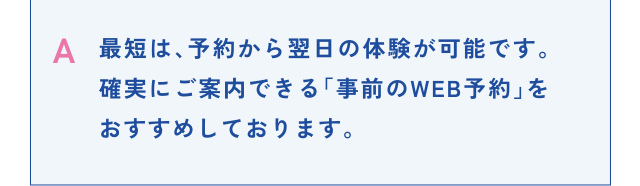 A 最短は、予約から翌日の体験が可能です。確実にご案内できる「事前のWEB予約」をおすすめしております。