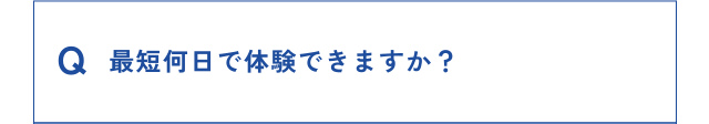 Q 最短何日で体験できますか？