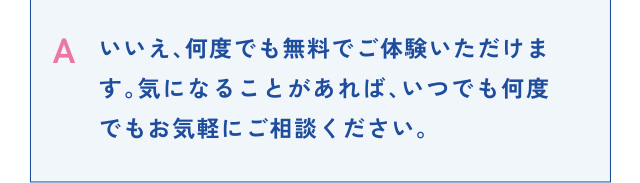 A いいえ、何度でも無料でご体験いただけます。気になることがあれば、いつでも何度でもお気軽にご相談ください。