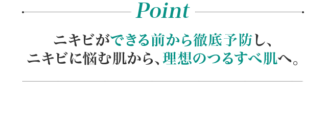 Point ニキビができる前から徹底予防し、ニキビに悩む肌から、理想のつるすべ肌へ。