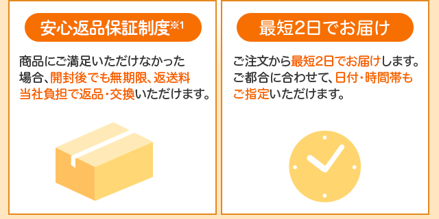 「無期限返品保証」商品にご満足いただけなかった場合、開封後でも無期限、返送料当社負担で返品・交換いただけます。「最短2日でお届け」ご注文から最短2日でお届けします。ご都合に合わせて、日付・時間帯もご指定いただけます。