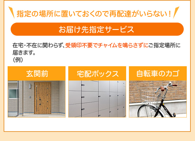 指定場所に置いておくので再配達がいらない！「お届け場所指定サービス」指定場所：玄関前／ガスメーターボックス／集合ポスト／物置／車庫／管理人様預け／洗濯機の中／宅配ボックス／自転車のカゴ