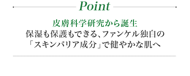 Point 皮膚科専門医と共同開発！保湿も保護もできる、ファンケル独自の「スキンバリア成分」で健やかな肌へ