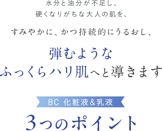 水分と油分が不足し、硬くなりがちな大人の肌を、すみやかに、かつ持続的にうるおし、弾むようなふっくらハリ肌へと導きます BC 化粧液＆乳液 3つのポイント