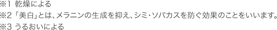 ※1 乾燥による ※2 「美白」とは、メラニンの生成を抑え、シミ・ソバカスを防ぐ効果のことをいいます。 ※3 うるおいによる