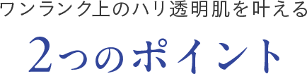 ワンランク上のハリ透明肌を叶える 2つのポイント
