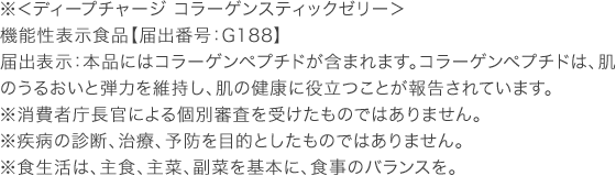 ※＜ディープチャージ コラーゲンスティックゼリー＞ 機能性表示食品【届出番号：G188】 届出表示：本品にはコラーゲンペプチドが含まれます。コラーゲンペプチドは、肌のうるおいと弾力を維持し、肌の健康に役立つことが報告されています。 ※消費者庁長官による個別審査を受けたものではありません。 ※疾病の診断、治療、予防を目的としたものではありません。 ※食生活は、主食、主菜、副菜を基本に、食事のバランスを。