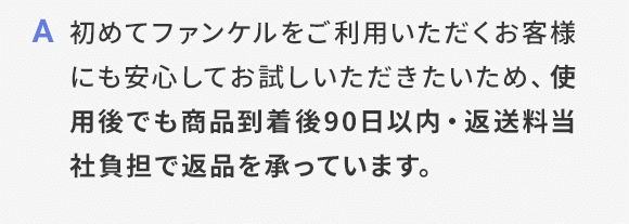 A 初めてファンケルをご利用いただくお客様にも安心してお試しいただきたいため、使用後でも商品到着後90日以内・返送料当社負担で返品を承っています。